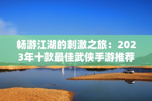 畅游江湖的刺激之旅：2023年十款最佳武侠手游推荐与排行榜