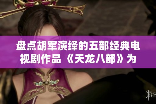 盘点胡军演绎的五部经典电视剧作品 《天龙八部》为何位列第三揭示内情