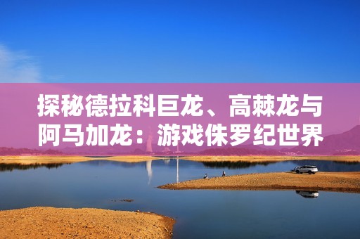 探秘德拉科巨龙、高棘龙与阿马加龙：游戏侏罗纪世界进化精彩直播回顾