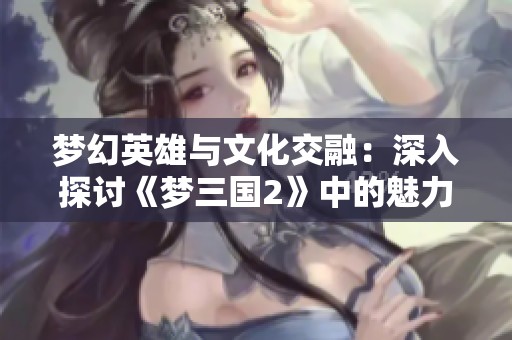 梦幻英雄与文化交融：深入探讨《梦三国2》中的魅力与游戏体验
