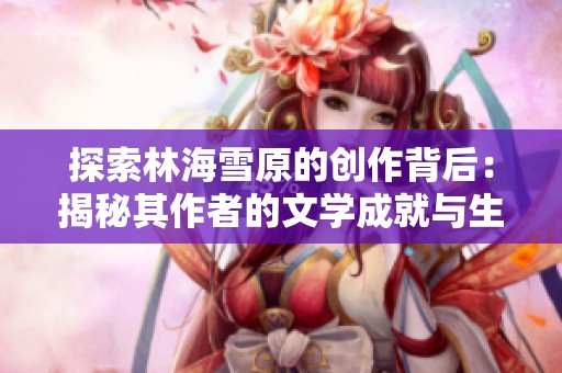 探索林海雪原的创作背后：揭秘其作者的文学成就与生平