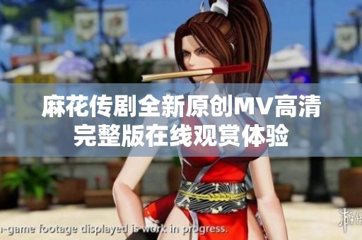 麻花传剧全新原创MV高清完整版在线观赏体验