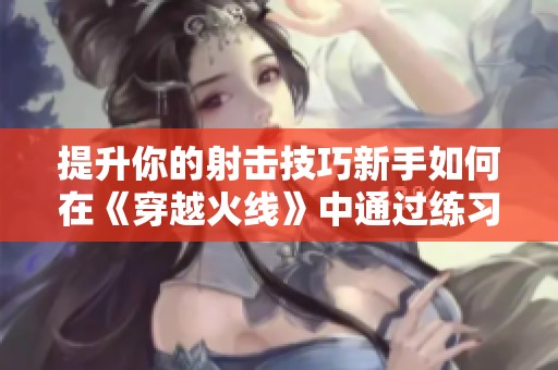 提升你的射击技巧新手如何在《穿越火线》中通过练习快速成长