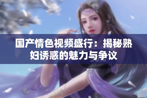 国产情色视频盛行：揭秘熟妇诱惑的魅力与争议