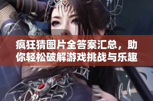 疯狂猜图片全答案汇总，助你轻松破解游戏挑战与乐趣尽在其中