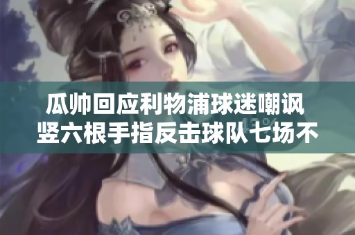 瓜帅回应利物浦球迷嘲讽 竖六根手指反击球队七场不胜难题
