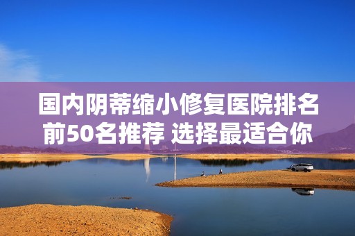 国内阴蒂缩小修复医院排名前50名推荐 选择最适合你的医院指南