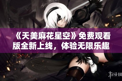 《天美麻花星空》免费观看版全新上线，体验无限乐趣