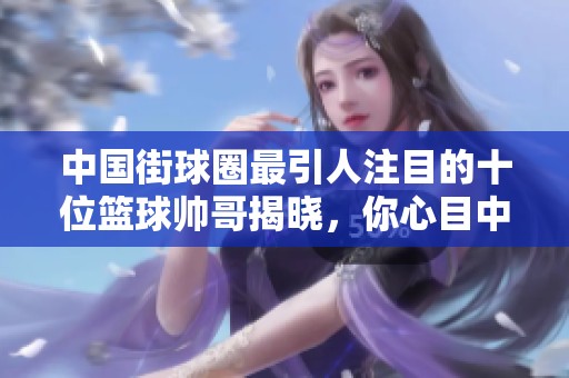 中国街球圈最引人注目的十位篮球帅哥揭晓，你心目中的偶像是否上榜了呢
