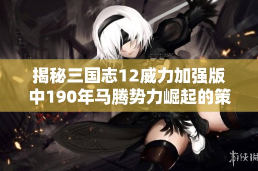 揭秘三国志12威力加强版中190年马腾势力崛起的策略与技巧深度解析
