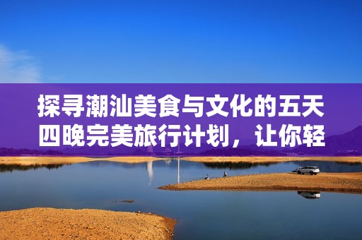 探寻潮汕美食与文化的五天四晚完美旅行计划，让你轻松畅游这片魅力之地