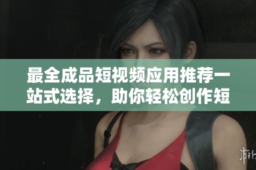 最全成品短视频应用推荐一站式选择，助你轻松创作短视频