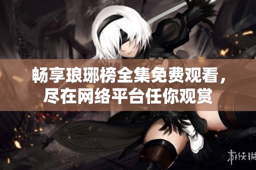 畅享琅琊榜全集免费观看，尽在网络平台任你观赏