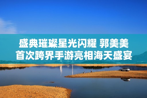 盛典璀璨星光闪耀 郭美美首次跨界手游亮相海天盛宴电影庆功会
