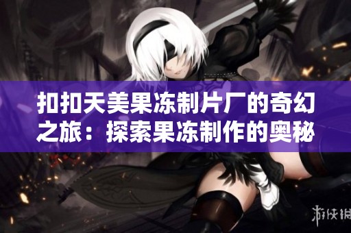 扣扣天美果冻制片厂的奇幻之旅：探索果冻制作的奥秘与创意