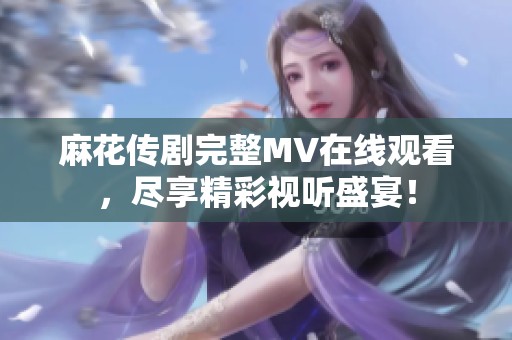 麻花传剧完整MV在线观看，尽享精彩视听盛宴！