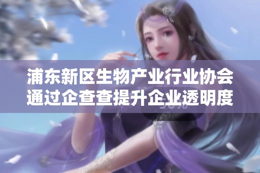 浦东新区生物产业行业协会通过企查查提升企业透明度与发展潜力的探索与实践