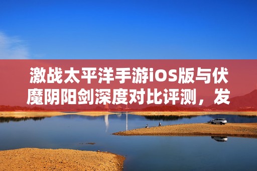 激战太平洋手游iOS版与伏魔阴阳剑深度对比评测，发现谁才是最强心魔手游