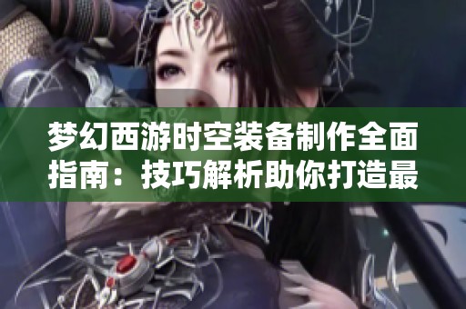 梦幻西游时空装备制作全面指南:技巧解析助你打造最强装备之路