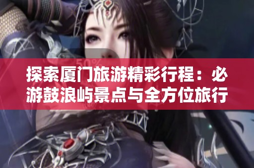 探索厦门旅游精彩行程:必游鼓浪屿景点与全方位旅行社攻略分享