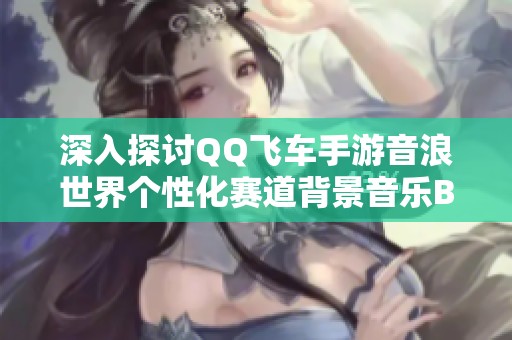 深入探讨QQ飞车手游音浪世界个性化赛道背景音乐BGM的多样性与魅力解析