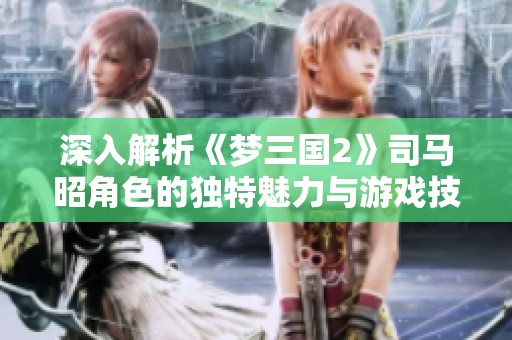 深入解析《梦三国2》司马昭角色的独特魅力与游戏技能展现技巧