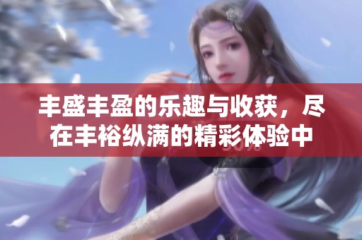 丰盛丰盈的乐趣与收获，尽在丰裕纵满的精彩体验中
