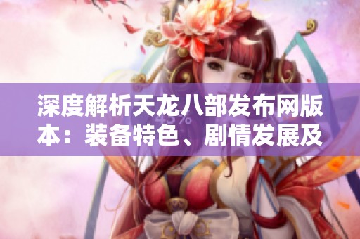 深度解析天龙八部发布网版本：装备特色、剧情发展及全面攻略详解