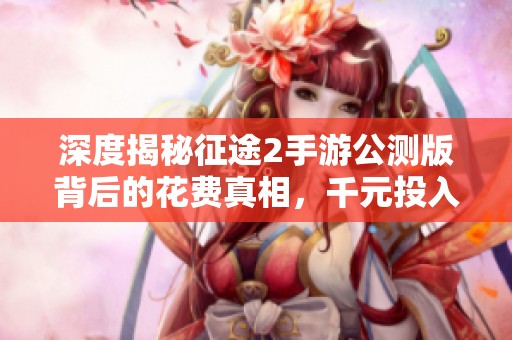 深度揭秘征途2手游公测版背后的花费真相，千元投入是否值得一试的全面解析
