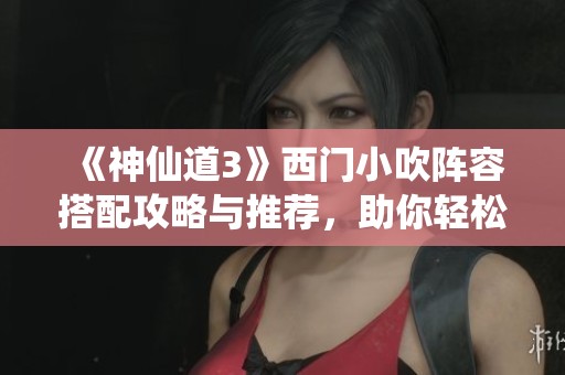 《神仙道3》西门小吹阵容搭配攻略与推荐，助你轻松提升战斗力