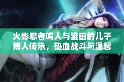 火影忍者鸣人与雏田的儿子博人传承，热血战斗与温馨家庭的完美结合