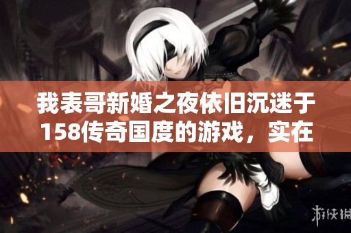 我表哥新婚之夜依旧沉迷于158传奇国度的游戏,实在是让人无奈和哭笑不得