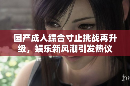 国产成人综合寸止挑战再升级，娱乐新风潮引发热议
