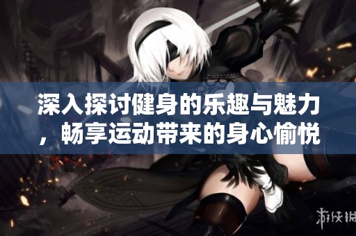 深入探讨健身的乐趣与魅力，畅享运动带来的身心愉悦与活力提升