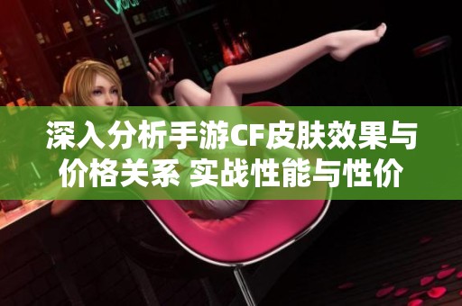 深入分析手游CF皮肤效果与价格关系 实战性能与性价比全面对比探讨