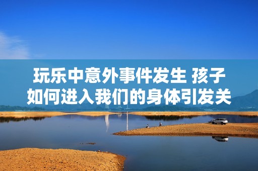 玩乐中意外事件发生 孩子如何进入我们的身体引发关注的深度解析