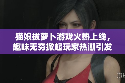 猫娘拔萝卜游戏火热上线，趣味无穷掀起玩家热潮引发广泛关注