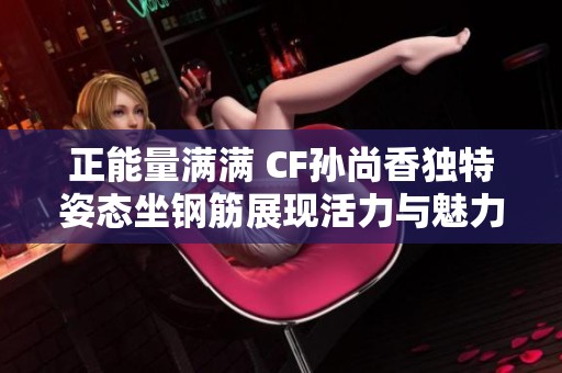 正能量满满 CF孙尚香独特姿态坐钢筋展现活力与魅力的新照片亮相