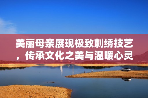 美丽母亲展现极致刺绣技艺，传承文化之美与温暖心灵