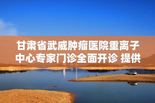 甘肃省武威肿瘤医院重离子中心专家门诊全面开诊 提供先进肿瘤治疗服务