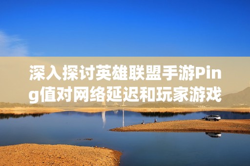 深入探讨英雄联盟手游Ping值对网络延迟和玩家游戏体验之间密切关系的影响分析