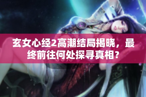 玄女心经2高潮结局揭晓，最终前往何处探寻真相？