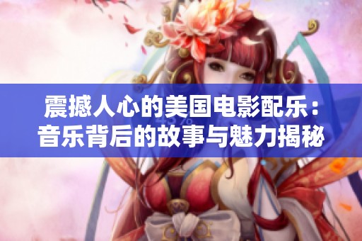 震撼人心的美国电影配乐：音乐背后的故事与魅力揭秘