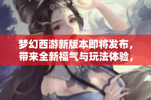 梦幻西游新版本即将发布，带来全新福气与玩法体验，快来一起期待吧！