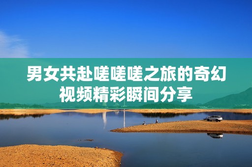 男女共赴嗟嗟嗟之旅的奇幻视频精彩瞬间分享