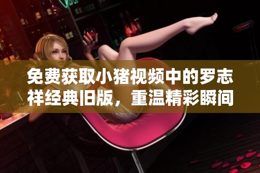 免费获取小猪视频中的罗志祥经典旧版，重温精彩瞬间的方法介绍