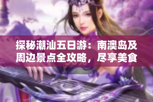 探秘潮汕五日游：南澳岛及周边景点全攻略，尽享美食与风土人情
