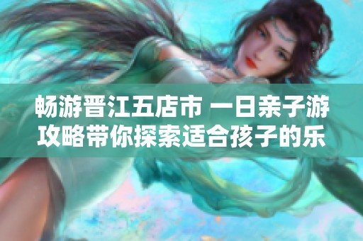 畅游晋江五店市 一日亲子游攻略带你探索适合孩子的乐趣与美景