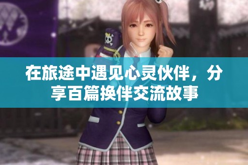 在旅途中遇见心灵伙伴，分享百篇换伴交流故事