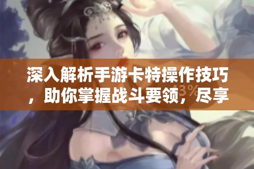 深入解析手游卡特操作技巧，助你掌握战斗要领，尽享极致游戏快感与挑战乐趣
